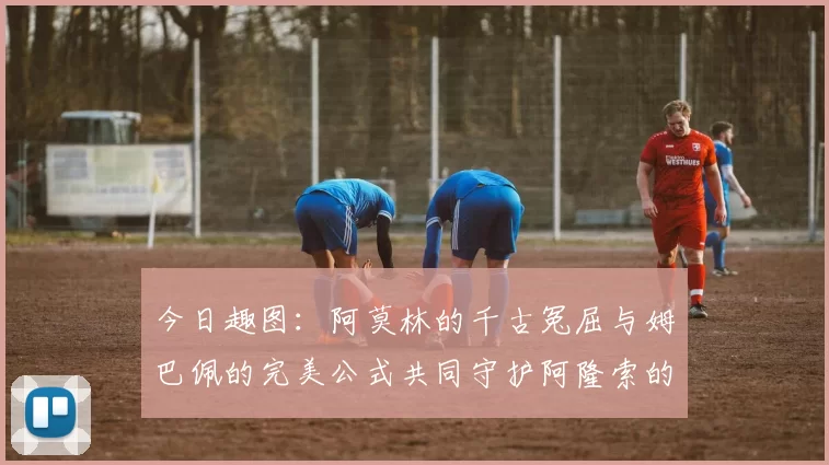 今日趣图：阿莫林的千古冤屈与姆巴佩的完美公式共同守护阿隆索的传奇故事