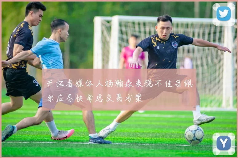 开拓者媒体人杨瀚森表现不佳吕佩尔应尽快考虑交易方案