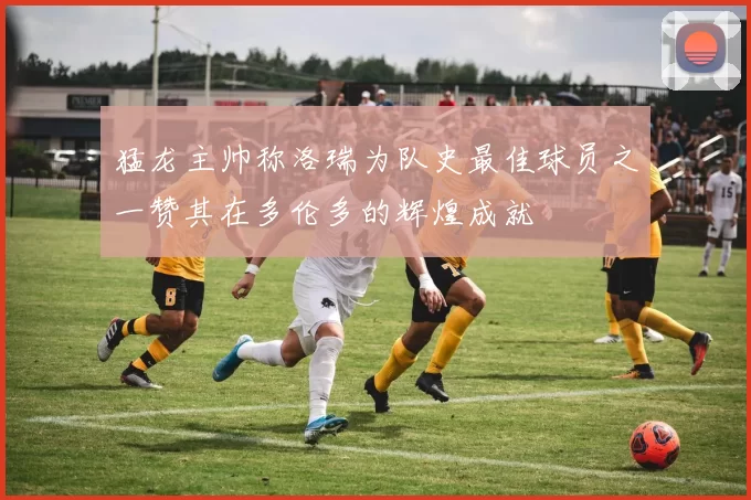 猛龙主帅称洛瑞为队史最佳球员之一赞其在多伦多的辉煌成就