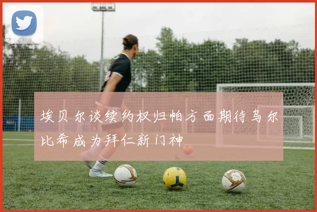 埃贝尔谈续约权归帕方面期待乌尔比希成为拜仁新门神