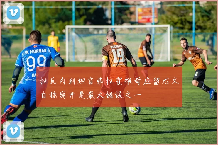 拉瓦内利坦言弗拉霍维奇应留尤文自称离开是最大错误之一