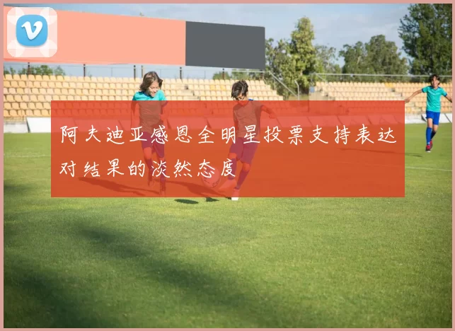 阿夫迪亚感恩全明星投票支持表达对结果的淡然态度
