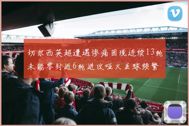 切尔西英超遭遇惨痛困境连续13轮未能零封近6轮进攻哑火丢球频繁